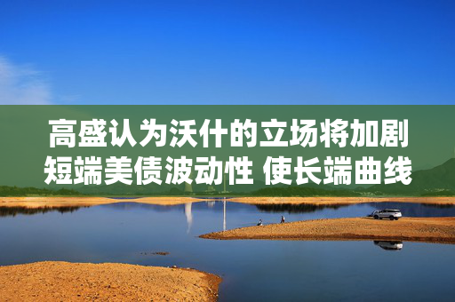 高盛认为沃什的立场将加剧短端美债波动性 使长端曲线更趋平稳 高盛认为沃什的立场将加剧短端美债波动性 使长端曲线更趋平稳