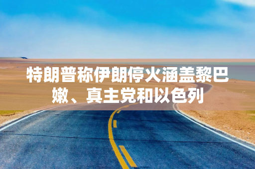 特朗普称伊朗停火涵盖黎巴嫩、真主党和以色列