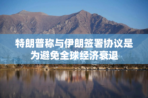 特朗普称与伊朗签署协议是为避免全球经济衰退