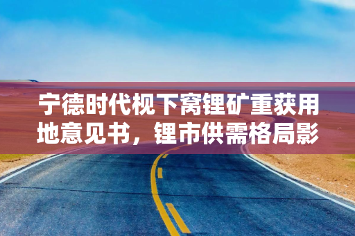 宁德时代枧下窝锂矿重获用地意见书，锂市供需格局影响几何？