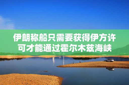 伊朗称船只需要获得伊方许可才能通过霍尔木兹海峡 伊朗称船只需要获得伊方许可才能通过霍尔木兹海峡