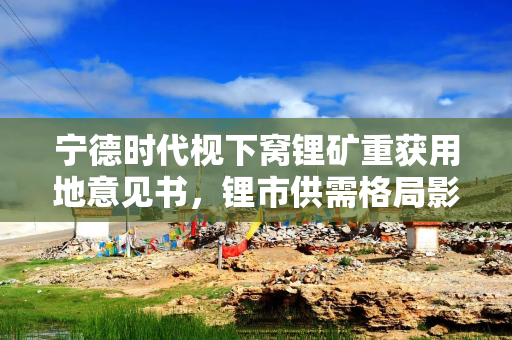 宁德时代枧下窝锂矿重获用地意见书，锂市供需格局影响几何？