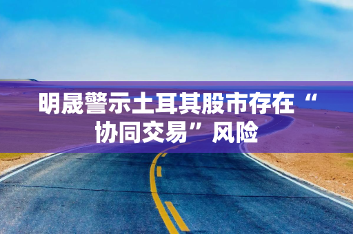 明晟警示土耳其股市存在“协同交易”风险