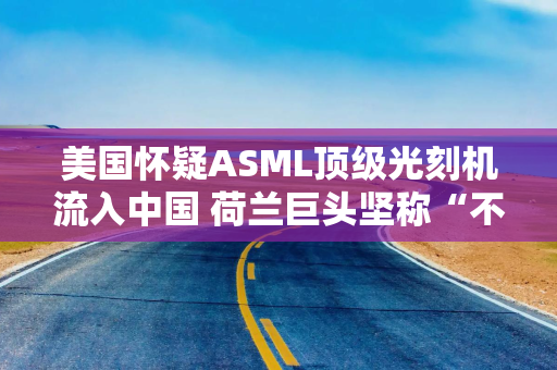 美国怀疑ASML顶级光刻机流入中国 荷兰巨头坚称“不可能”