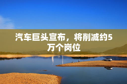 汽车巨头宣布，将削减约5万个岗位