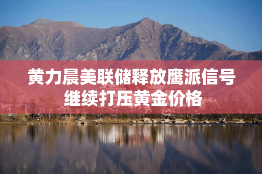 黄力晨美联储释放鹰派信号 继续打压黄金价格