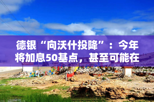 德银“向沃什投降”：今年将加息50基点，甚至可能在7月提前加息