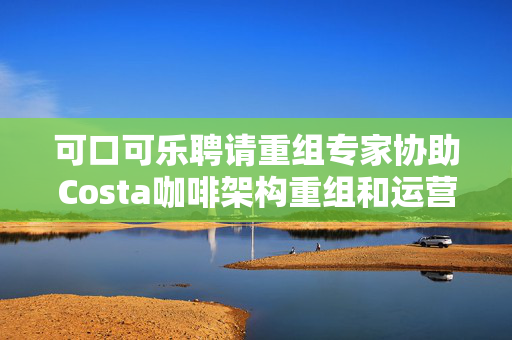 可口可乐聘请重组专家协助Costa咖啡架构重组和运营优化
