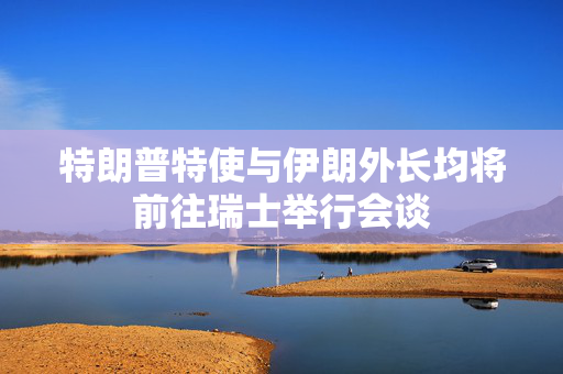 特朗普特使与伊朗外长均将前往瑞士举行会谈 特朗普特使与伊朗外长均将前往瑞士举行会谈