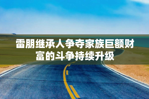 雷朋继承人争夺家族巨额财富的斗争持续升级