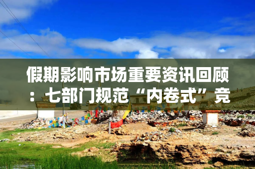 假期影响市场重要资讯回顾：七部门规范“内卷式”竞争，高盛大砍黄金目标价，美伊代表团抵达瑞士谈判会场