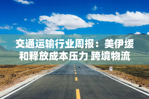 交通运输行业周报：美伊缓和释放成本压力 跨境物流估值修复可期
