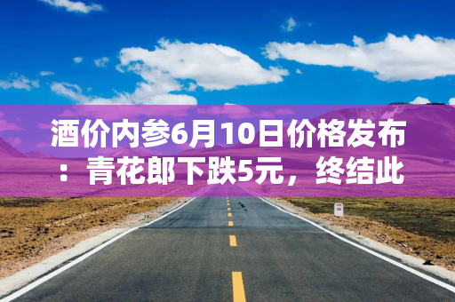 酒价内参6月10日价格发布：青花郎下跌5元，终结此前两日连续反弹强势
