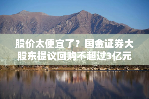 股价太便宜了？国金证券大股东提议回购不超过3亿元股票，券商板块左侧配置窗口已至？