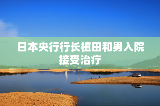 日本央行行长植田和男入院接受治疗