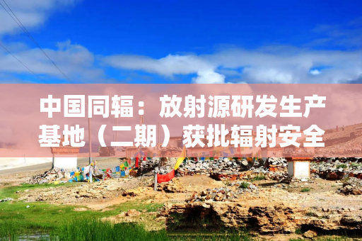 中国同辐：放射源研发生产基地（二期）获批辐射安全许可证