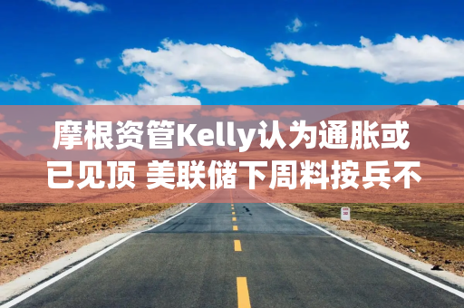 摩根资管Kelly认为通胀或已见顶 美联储下周料按兵不动
