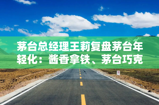 茅台总经理王莉复盘茅台年轻化：酱香拿铁、茅台巧克力等产品“对品牌不是加持”