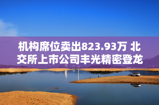 机构席位卖出823.93万 北交所上市公司丰光精密登龙虎榜