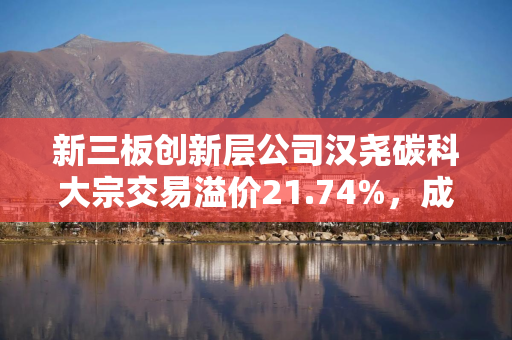 新三板创新层公司汉尧碳科大宗交易溢价21.74%，成交金额560万元