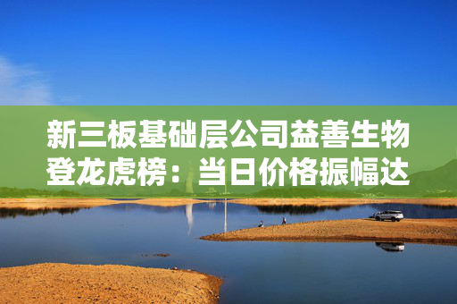 新三板基础层公司益善生物登龙虎榜：当日价格振幅达到50.82%