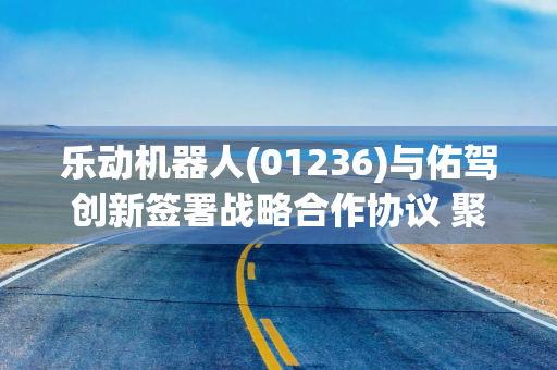 乐动机器人(01236)与佑驾创新签署战略合作协议 聚焦物理AI、具身智能领域开展深度协同