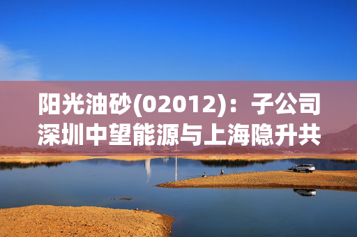 阳光油砂(02012)：子公司深圳中望能源与上海隐升共同合资设立上海隐升能源有限公司