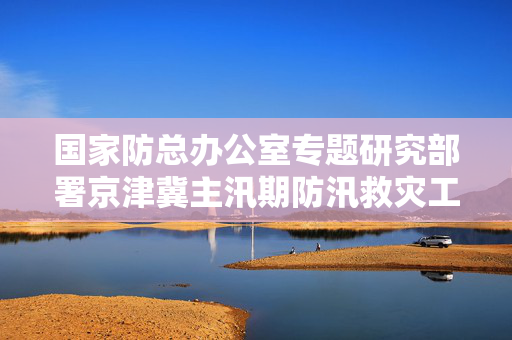 国家防总办公室专题研究部署京津冀主汛期防汛救灾工作