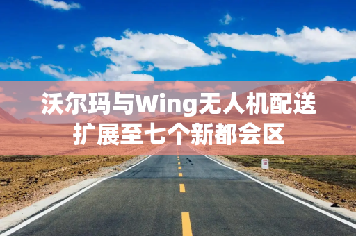 沃尔玛与Wing无人机配送扩展至七个新都会区