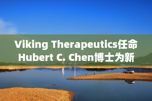 Viking Therapeutics任命Hubert C. Chen博士为新任首席医疗官