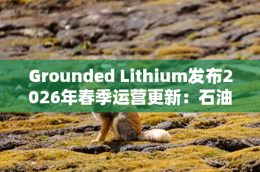 Grounded Lithium发布2026年春季运营更新：石油稳产，锂矿预可研进入审查阶段