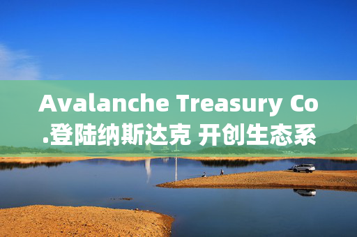 Avalanche Treasury Co.登陆纳斯达克 开创生态系统投资新模式 Avalanche Treasury Co.登陆纳斯达克 开创生态系统投资新模式
