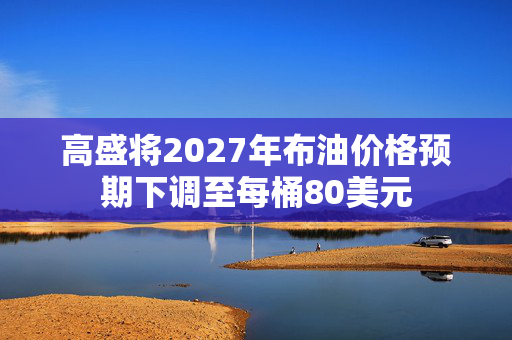 高盛将2027年布油价格预期下调至每桶80美元