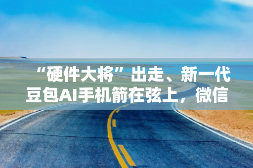“硬件大将”出走、新一代豆包AI手机箭在弦上，微信A2A全面开放后，AI手机下半场怎么打？