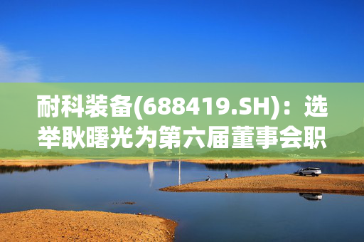 耐科装备(688419.SH)：选举耿曙光为第六届董事会职工代表董事