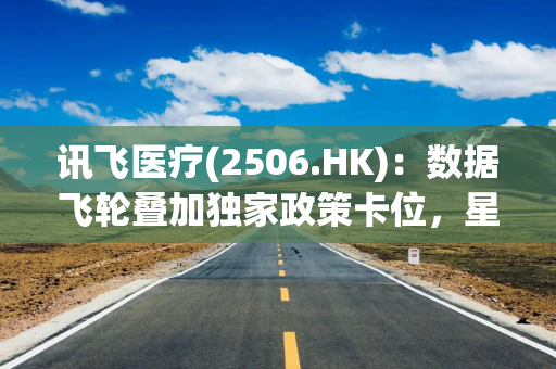 讯飞医疗(2506.HK)：数据飞轮叠加独家政策卡位，星火医疗大模型V3.5构筑长期壁垒
