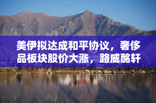 美伊拟达成和平协议，奢侈品板块股价大涨，路威酩轩集团涨幅近5%