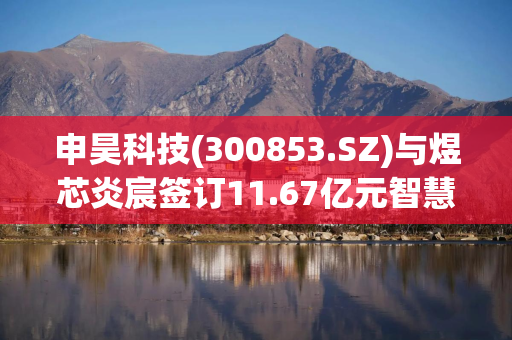 申昊科技(300853.SZ)与煜芯炎宸签订11.67亿元智慧运维项目采购合同