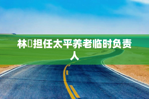 林喆担任太平养老临时负责人 林喆担任太平养老临时负责人