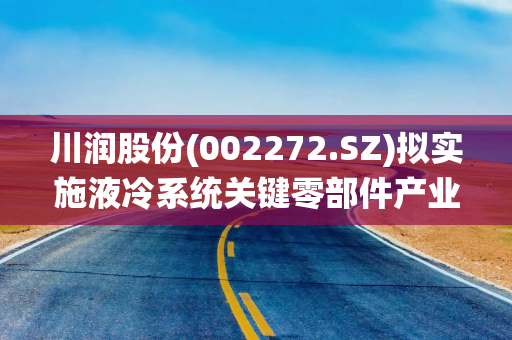 川润股份(002272.SZ)拟实施液冷系统关键零部件产业化建设项目