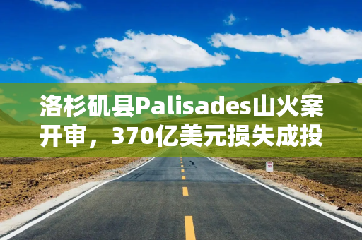 洛杉矶县Palisades山火案开审，370亿美元损失成投资者关注焦点