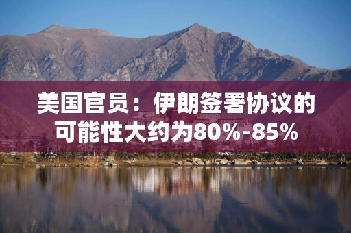美国官员：伊朗签署协议的可能性大约为80%-85%