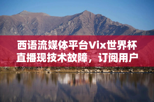 西语流媒体平台Vix世界杯直播现技术故障，订阅用户高呼退款