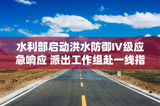水利部启动洪水防御Ⅳ级应急响应 派出工作组赴一线指导暴雨洪水防御工作