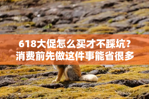 618大促怎么买才不踩坑？消费前先做这件事能省很多麻烦
