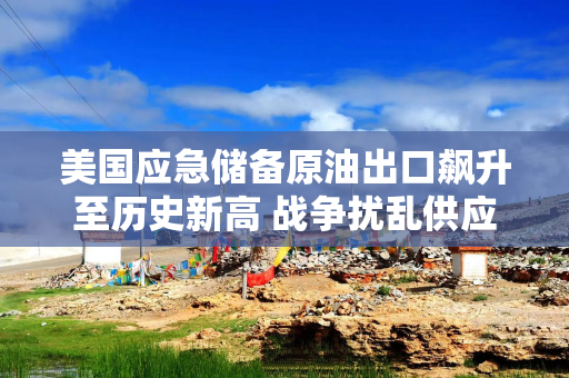 美国应急储备原油出口飙升至历史新高 战争扰乱供应