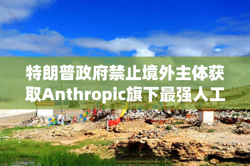 特朗普政府禁止境外主体获取Anthropic旗下最强人工智能模型