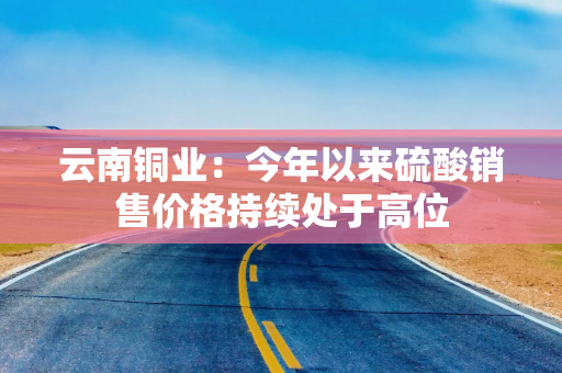 云南铜业：今年以来硫酸销售价格持续处于高位