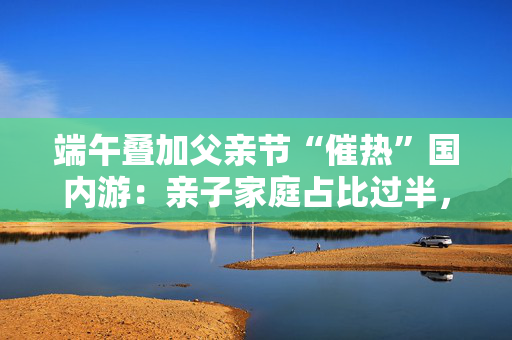 端午叠加父亲节“催热”国内游：亲子家庭占比过半，广东省热度最高
