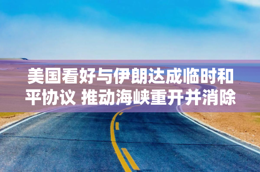 美国看好与伊朗达成临时和平协议 推动海峡重开并消除核威胁